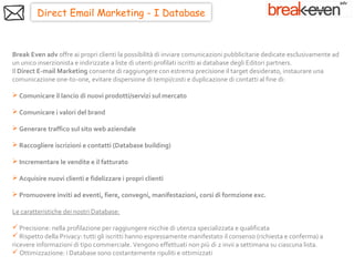 Direct Email Marketing - I Database



Break Even adv offre ai propri clienti la possibilità di inviare comunicazioni pubblicitarie dedicate esclusivamente ad
un unico inserzionista e indirizzate a liste di utenti profilati iscritti ai database degli Editori partners.
Il Direct E-mail Marketing consente di raggiungere con estrema precisione il target desiderato, instaurare una
comunicazione one-to-one, evitare dispersione di tempi/costi e duplicazione di contatti al fine di:

 Comunicare il lancio di nuovi prodotti/servizi sul mercato

 Comunicare i valori del brand

 Generare traffico sul sito web aziendale

 Raccogliere iscrizioni e contatti (Database building)

 Incrementare le vendite e il fatturato

 Acquisire nuovi clienti e fidelizzare i propri clienti

 Promuovere inviti ad eventi, fiere, convegni, manifestazioni, corsi di formzione exc.

Le caratteristiche dei nostri Database:

 Precisione: nella profilazione per raggiungere nicchie di utenza specializzata e qualificata
 Rispetto della Privacy: tutti gli iscritti hanno espressamente manifestato il consenso (richiesta e conferma) a
ricevere informazioni di tipo commerciale. Vengono effettuati non più di 2 invii a settimana su ciascuna lista.
 Ottimizzazione: i Database sono costantemente ripuliti e ottimizzati
 