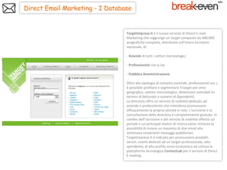 Direct Email Marketing - I Database


                                 TargetImprese.it è il nuovo servizio di Direct E-mail
                                 Marketing che raggiunge un target composto da 400.000
                                 anagrafiche complete, distribuite sull’intero territorio
                                 nazionale, di:

                                 - Aziende di tutti i settori merceologici

                                 - Professionisti con p.iva

                                 - Pubblica Amministrazione

                                 Oltre alla tipologia di contatto (aziende, professionisti ecc.)
                                 è possibile profilare e segmentare il target per area
                                 geografica, settore merceologico, dimensioni aziendali (in
                                 termini di fatturato o numero di dipendenti).
                                 La directory offre un servizio di visibilità dedicato ad
                                 aziende e professionisti che intendono promuovere
                                 efficacemente la propria attività in rete. L'iscrizione e la
                                 consultazione della directory è completamente gratuita. In
                                 cambio dell’iscrizione e del servizio di visibilità offerto sul
                                 portale e sui principali motori di ricerca viene richiesta la
                                 possibilità di inviare un massimo di due email alla
                                 settimana contenenti messaggi pubblicitari.
                                 TargetImprese.it è indicato per promuovere prodotti,
                                 servizi, eventi dedicati ad un target professionale, alto-
                                 spendente, di alto profilo socio-economico ed utilizza la
                                 piattaforma tecnologica ContactLab per il servizio di Direct
                                 E-mailing.
 