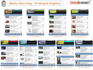 Mobile Advertising – Il Network Vlogsfera




      AutoVideoBlog.it/m/                TecnoVideoBlog.it/m/                  EcoVideoBlog.it/m/                 SportVideoBlog.it/m/




CineVideoBlog.it/m/         MobileVideoBlog.it/m/           GamesVideoBlog.it/m/          MusicaVideoBlog.it/m/         NotizieVideoBlog.it/m/
 