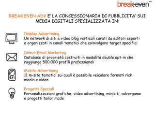 BREAK EVEN ADV E’ LA CONCESSIONARIA DI PUBBLICITA’ SUI
          MEDIA DIGITALI SPECIALIZZATA IN:

      Display Advertising
      Un network di siti e video blog verticali curati da editori esperti
      e organizzati in canali tematici che coinvolgono target specifici

      Direct Email Marketing
      Database di proprietà costruiti in modalità double opt-in che
      raggiungo 500.000 profili professionali

      Mobile Advertising
      11 m-site tematici sui quali è possibile veicolare formati rich
      media e video

      Progetti Speciali
      Personalizzazioni grafiche, video advertising, minisiti, advergame
      e progetti tailor made
 