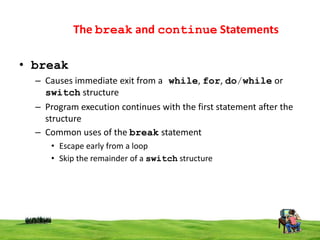 The break and continue Statements
• break
– Causes immediate exit from a while, for, do/while or
switch structure
– Program execution continues with the first statement after the
structure
– Common uses of the break statement
• Escape early from a loop
• Skip the remainder of a switch structure

 