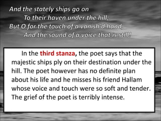 In the third stanza, the poet says that the
majestic ships ply on their destination under the
hill. The poet however has no definite plan
about his life and he misses his friend Hallam
whose voice and touch were so soft and tender.
The grief of the poet is terribly intense.

 