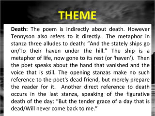 THEME
Death: The poem is indirectly about death. However
Tennyson also refers to it directly. The metaphor in
stanza three alludes to death: “And the stately ships go
on/To their haven under the hill.” The ship is a
metaphor of life, now gone to its rest (or 'haven'). Then
the poet speaks about the hand that vanished and the
voice that is still. The opening stanzas make no such
reference to the poet's dead friend, but merely prepare
the reader for it. Another direct reference to death
occurs in the last stanza, speaking of the figurative
death of the day: “But the tender grace of a day that is
dead/Will never come back to me.”

 