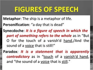 FIGURES OF SPEECH
Metaphor: The ship is a metaphor of life.
Personification: “a day that is dead”
Synecdoche: It is a figure of speech in which the
part of something refers to the whole as in “But
O for the touch of a vanish'd hand,/And the
sound of a voice that is still!”
Paradox: It is a statement that is apparently
contradictory as in “touch of a vanish'd hand,
and “the sound of a voice that is still.”

 
