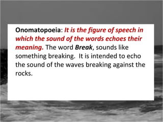 Onomatopoeia: It is the figure of speech in
which the sound of the words echoes their
meaning. The word Break, sounds like
something breaking. It is intended to echo
the sound of the waves breaking against the
rocks.

 