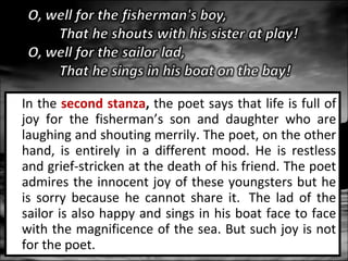 In the second stanza, the poet says that life is full of
joy for the fisherman’s son and daughter who are
laughing and shouting merrily. The poet, on the other
hand, is entirely in a different mood. He is restless
and grief-stricken at the death of his friend. The poet
admires the innocent joy of these youngsters but he
is sorry because he cannot share it. The lad of the
sailor is also happy and sings in his boat face to face
with the magnificence of the sea. But such joy is not
for the poet.

 
