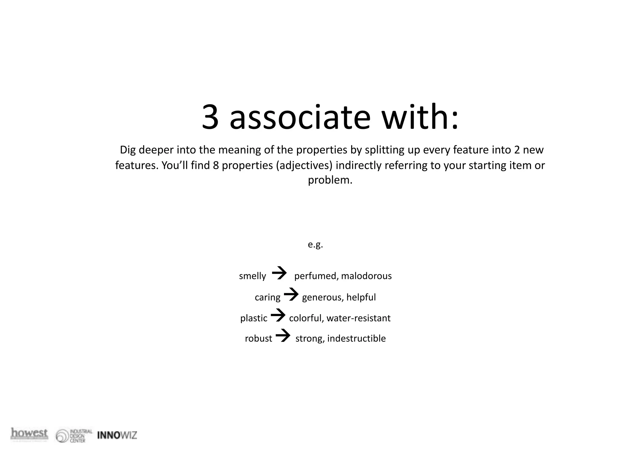 3 associate with:  Dig deeper into the meaning of the properties by splitting up every feature into 2 new features. You’ll find 8 properties (adjectives) indirectly referring to your starting item or problem. e.g. smelly    perfumed, malodorous caring  generous, helpful plastic  colorful, water-resistantrobust  strong, indestructible