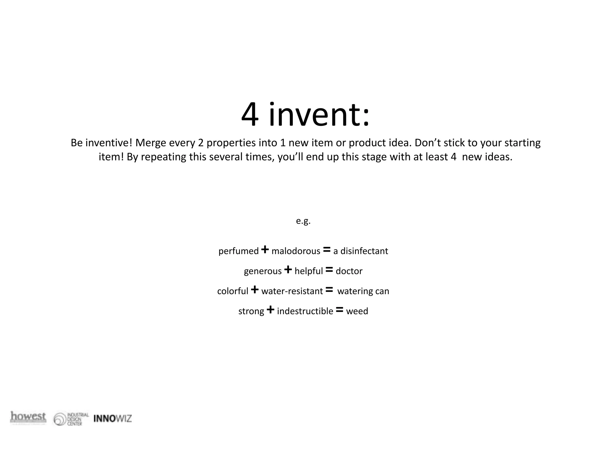 4 invent: Be inventive! Merge every 2 properties into 1 new item or product idea. Don’t stick to your starting item! By repeating this several times, you’ll end up this stage with at least 4  new ideas.  e.g.perfumed + malodorous = a disinfectantgenerous + helpful = doctorcolorful + water-resistant = watering can strong + indestructible = weed