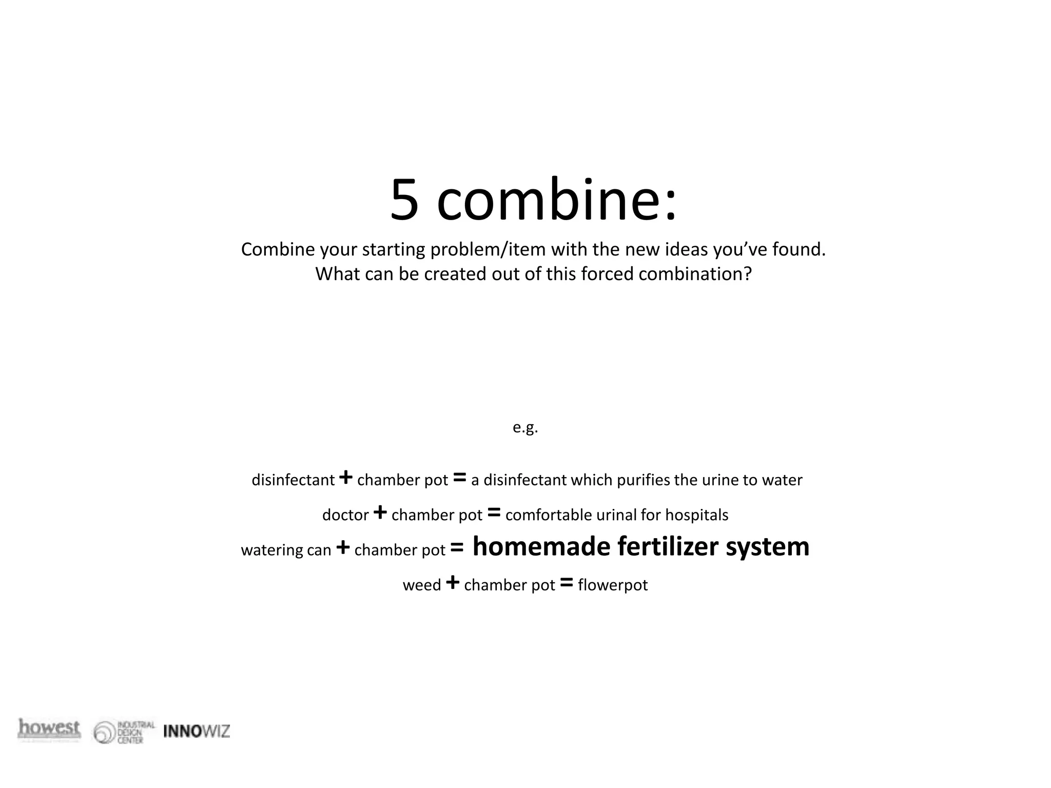 5 combine: Combine your starting problem/item with the new ideas you’ve found. What can be created out of this forced combination? e.g.  disinfectant + chamber pot = a disinfectant which purifies the urine to water doctor + chamber pot = comfortable urinal for hospitalswatering can + chamber pot =homemade fertilizer systemweed + chamber pot = flowerpot 
