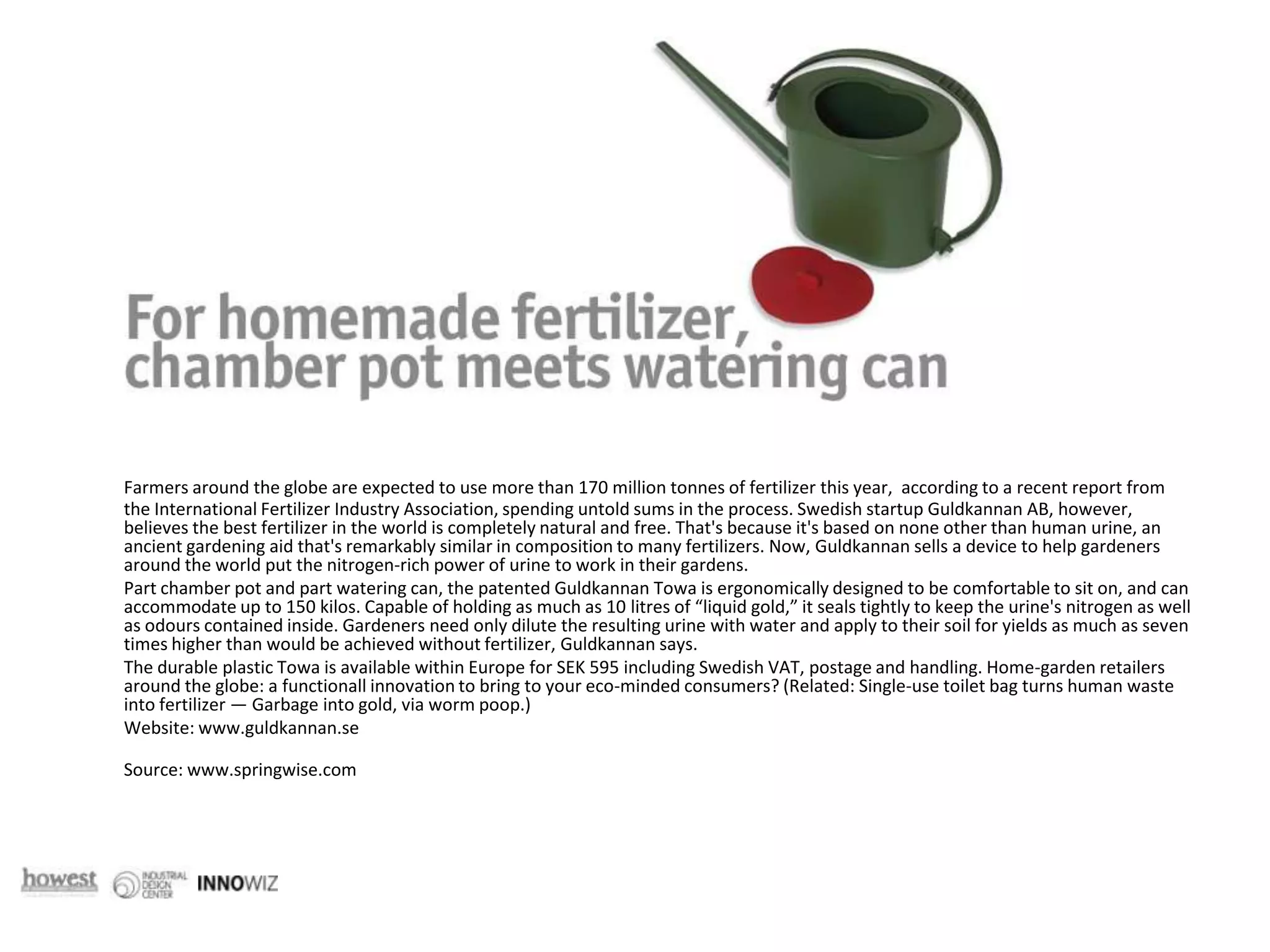 Farmers around the globe are expected to use more than 170 million tonnes of fertilizer this year,  according to a recent report from the International Fertilizer Industry Association, spending untold sums in the process. Swedish startup Guldkannan AB, however, believes the best fertilizer in the world is completely natural and free. That's because it's based on none other than human urine, an ancient gardening aid that's remarkably similar in composition to many fertilizers. Now, Guldkannan sells a device to help gardeners around the world put the nitrogen-rich power of urine to work in their gardens.	Part chamber pot and part watering can, the patented Guldkannan Towa is ergonomically designed to be comfortable to sit on, and can accommodate up to 150 kilos. Capable of holding as much as 10 litres of “liquid gold,” it seals tightly to keep the urine's nitrogen as well as odours contained inside. Gardeners need only dilute the resulting urine with water and apply to their soil for yields as much as seven times higher than would be achieved without fertilizer, Guldkannan says.	The durable plastic Towa is available within Europe for SEK 595 including Swedish VAT, postage and handling. Home-garden retailers around the globe: a functionall innovation to bring to your eco-minded consumers? (Related: Single-use toilet bag turns human waste into fertilizer — Garbage into gold, via worm poop.)	Website: www.guldkannan.se	Source: www.springwise.com