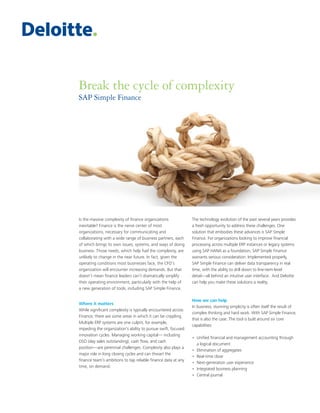 Break the cycle of complexity
SAP Simple Finance
Is the massive complexity of finance organizations
inevitable? Finance is the nerve center of most
organizations, necessary for communicating and
collaborating with a wide range of business partners, each
of which brings its own issues, systems, and ways of doing
business. Those needs, which help fuel the complexity, are
unlikely to change in the near future. In fact, given the
operating conditions most businesses face, the CFO’s
organization will encounter increasing demands. But that
doesn’t mean finance leaders can’t dramatically simplify
their operating environment, particularly with the help of
a new generation of tools, including SAP Simple Finance.
Where it matters
While significant complexity is typically encountered across
Finance, there are some areas in which it can be crippling.
Multiple ERP systems are one culprit, for example,
impeding the organization’s ability to pursue swift, focused
innovation cycles. Managing working capital— including
DSO (day sales outstanding), cash flow, and cash
position—are perennial challenges. Complexity also plays a
major role in long closing cycles and can thwart the
finance team’s ambitions to tap reliable finance data at any
time, on demand.
The technology evolution of the past several years provides
a fresh opportunity to address these challenges. One
solution that embodies these advances is SAP Simple
Finance. For organizations looking to improve financial
processing across multiple ERP instances or legacy systems
using SAP HANA as a foundation, SAP Simple Finance
warrants serious consideration. Implemented properly,
SAP Simple Finance can deliver data transparency in real
time, with the ability to drill down to line-item-level
detail—all behind an intuitive user interface. And Deloitte
can help you make these solutions a reality.
How we can help
In business, stunning simplicity is often itself the result of
complex thinking and hard work. With SAP Simple Finance,
that is also the case. The tool is built around six core
capabilities:
•	Unified financial and management accounting through
a logical document
•	 Elimination of aggregates
•	 Real-time close
•	 Next-generation user experience
•	 Integrated business planning
•	 Central journal
 