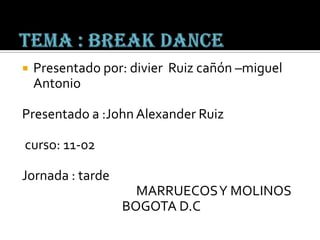 Tema : break dance Presentado por: divierRuiz cañón –miguel Antonio Presentado a :John Alexander Ruiz  curso: 11-02 Jornada : tarde                                       MARRUECOS Y MOLINOS BOGOTA D.C 