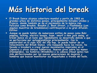Más historia del break
   El Break Dance alcanza cobertura mundial a partir de 1983 en
    grandes urbes de distintos países, principalmente Estados Unidos y
    Francia, donde también se da el nacimiento de la música rap.
    Películas como Breakin, Breakin 2, Beat Street, y Flashdance (con
    algunas muestras de breakdance) contribuyeron a su gran difusión.
    Estilos:
   Aunque se puede hablar de numerosos estilos de pasos como Bobi
    popping, locking, electric boogie, hype, smurf o new jack swing, el
    break-dance es un baile que rápidamente se desarrolla debido a que
    se perfecciona por autoaprendizaje principalmente. Con la
    popularidad en el siglo XXI del Hip hop, se puede hablar de un
    renacimiento del Break-Dance. Una búsqueda hacia las raices, ha
    llevado a breakers a crear nuevos movimientos inspirados en el
    Capoeira y otras danzas folkloricas. Nuevos giros sobre las manos
    (Handglides), los hombros (Windmills) o la cabeza (Head spins) han
    sido perfeccionados por las nuevas generaciones de mujeres y
    hombres que buscan manifestar sus inquietudes a través del baile.
 