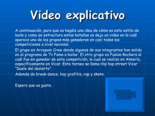 Video explicativo
A continuación, para que os hagáis una idea de cómo es este estilo de
baile y como se estructura estas batallas os dejo un video en la cuál
aparece uno de los grupos más ganadores en casi todas las
competiciones a nivel nacional.
El grupo es Arcopom Crew donde algunos de sus integrantes han salido
en el programa de Tv Fama a bailar. El otro grupo es Fusion Rockers el
cuál fue en ganador de esta competición, la cual se realizo en Almería,
específicamente en Vicar. Este torneo se llama Hip hop street Vicar
“Duelo del desierto”.
Además de break dance, hay grafitis, rap y skate.

Espero que os guste.
 