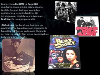 Grupos como RunDMC o Sugar Hill
impulsaron con su música esta tendencia,
también hay que decir que los medios
publicitarios y las películas de los 70
introdujeron el breakdance masivamente, ,
Beat Street es un ejemplo de ello.

 Dj Kool Herc que fué el que bautizó a los
practicantes de breakdance con el nombre de
Break Boy o B´Boy, así los llamaba él durante
sus espectáculos de Dj al ver a estos individuos
bailar durante sus Breaks.
 