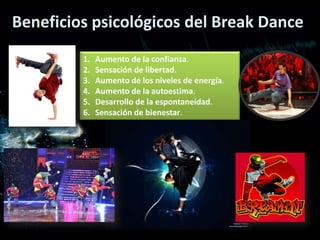 Beneficios psicológicos del Break Dance
         1.   Aumento de la confianza.
         2.   Sensación de libertad.
         3.   Aumento de los niveles de energía.
         4.   Aumento de la autoestima.
         5.   Desarrollo de la espontaneidad.
         6.   Sensación de bienestar.
 
