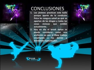 CONCLUSIONES
1. Los jóvenes practican este baile
   porque aparte de la condición
   física les asegura salud ya que se
   apartan de las drogas y todas las
   cosas viciosas que existen
   actualmente.
2. Hoy en día el break dance se
   puede considerar como una
   profesión ya que el Bboy trabaja
   enseñando a los demás y
   brindando espectáculos.
 