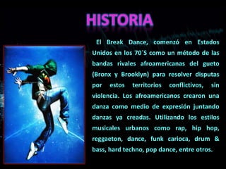 El Break Dance, comenzó en Estados
Unidos en los 70´S como un método de las
bandas rivales afroamericanas del gueto
(Bronx y Brooklyn) para resolver disputas
por   estos   territorios   conflictivos,   sin
violencia. Los afroamericanos crearon una
danza como medio de expresión juntando
danzas ya creadas. Utilizando los estilos
musicales urbanos como rap, hip hop,
reggaeton, dance, funk carioca, drum &
bass, hard techno, pop dance, entre otros.
 