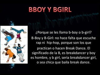 ¿Porque se les llama b-boy o b-girl?
B-Boy y B-Girl: no hace falta que escuche
    rap ni hip-hop, porque son los que
     practican o hacen Break Dance. El
 significado de la B, es breakdancer y boy
es hombre, y b girl, seria breakdancer girl,
     o sea chica que baila break dance.
 