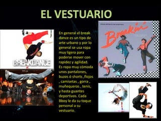 En general el break
dance es un tipo de
arte urbano y por lo
general se usa ropa
muy ligera para
poderse mover con
rapidez y agilidad.
Es ropa muy cómoda
unos pantalones,
buzos ó shorts ,flojos
, camisetas , gorra ,
muñequeras , tenis,
y hasta guantes
deportivos. Cada
Bboy le da su toque
personal a su
vestuario.
 