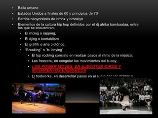 •   Baile urbano
•   Estados Unidos a finales de 60 y principios de 70
•   Barrios neoyorkinos de bronx y brooklyn
•   Elementos de la cultura hip hop definidos por el dj afrika bambaataa, entre
    los que se encuentran.
     •   El mcing o rapping,
     •   El djing o turntablism
     •   El graffiti o arte pictórico.
     •   “Breaking” o “b- boying”
           • El top rocking consiste en realizar pasos al ritmo de la música;
           • Los freezers, en congelar los movimientos del b-boy;
           • LOS POWER MOVES, EN EJECUTAR GIROS Y
             MOVIMIENTOS ENÉRGICOS
           • El footworks, en desarrollar pasos en el suelo con las manos y
             pies.
 