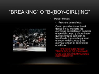 “BREAKING” O “B-(BOY-GIRL)ING”
               •   Power Moves
                   • Fractura de muñeca:
                   Como ya sabemos el break
                   dance en su mayoría los
                   ejercicios consisten en cambiar
                   el eje del cuerpo y ahora hacer
                   que los brazos cumplan la
                   función de transporte ya sean
                   el soporte del cuerpo y las
                   piernas tengan el control del
                   equilibrio.
                      *PERO ESTO NO SE
                   TRATA SOLO DE CAMINAR
                   CON LAS EXTREMINDADES
                   SUPERIORES!
 