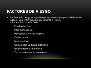 FACTORES DE RIESGO
•   Un factor de riesgo es aquello que incrementa sus probabilidades de
    adquirir una enfermedad, padecimiento o lesión.
    • Para la Fractura de Colle:
     • Edad avanzada
     • Post menopausia
     • Reducción de masa muscular
     • Osteoporosis
     • Mala nutrición
     • Caída sobre un brazo extendido
     • Golpe directo a la muñeca
     • Torcer severamente la muñeca
 