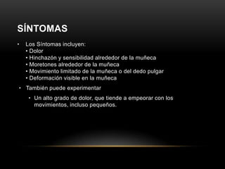 SÍNTOMAS
•   Los Síntomas incluyen:
    • Dolor
    • Hinchazón y sensibilidad alrededor de la muñeca
    • Moretones alrededor de la muñeca
    • Movimiento limitado de la muñeca o del dedo pulgar
    • Deformación visible en la muñeca
• También puede experimentar
     • Un alto grado de dolor, que tiende a empeorar con los
       movimientos, incluso pequeños.
 