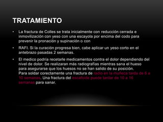 TRATAMIENTO
•   La fractura de Colles se trata inicialmente con reducción cerrada e
    inmovilización con yeso con una escayola por encima del codo para
    prevenir la pronación y supinación o con
•   RAFI. Si la curación progresa bien, cabe aplicar un yeso corto en el
    antebrazo pasadas 2 semanas.
•   El medico podría recetarle medicamentos contra el dolor dependiendo del
    nivel de dolor. Se realizaran más radiografías mientras sana el hueso
    para asegurarse que los huesos no se han salido de su posición.
    Para soldar corectamente una fractura de radio en la muñeca tarda de 6 a
    10 semanas. Una fractura del escafoide puede tardar de 10 a 16
    semanas para sanar.
 