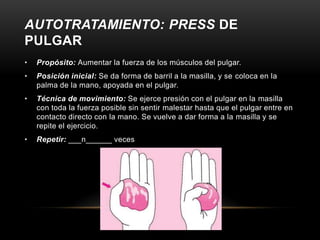 AUTOTRATAMIENTO: PRESS DE
PULGAR
•   Propósito: Aumentar la fuerza de los músculos del pulgar.
•   Posición inicial: Se da forma de barril a la masilla, y se coloca en la
    palma de la mano, apoyada en el pulgar.
•   Técnica de movimiento: Se ejerce presión con el pulgar en la masilla
    con toda la fuerza posible sin sentir malestar hasta que el pulgar entre en
    contacto directo con la mano. Se vuelve a dar forma a la masilla y se
    repite el ejercicio.
•   Repetir: ___n______ veces
 