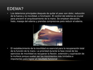 EDEMA?
•   Los deterioros principales después de quitar el yeso son dolor, reducción
    de la fuerza y la movilidad, e hinchazón. El control del edema es crucial
    para prevenir el anquilosamiento de la mano. Se emplean elevación,
    hielo, masaje del edema y prendas compresivas para reducir el edema.




•   El restablecimiento de la movilidad es esencial para la recuperación total
    de la función de la mano. La prioridad durante la fase inicial de los
    ejercicios de movilidad es recuperar la flexión, extensión y supinación de
    la muñeca porque suelen ser los movimientos más limitados e
    importantes para lograr un resultado funcional
 