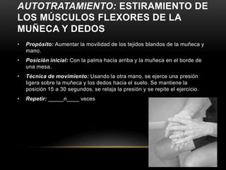 AUTOTRATAMIENTO: ESTIRAMIENTO DE
LOS MÚSCULOS FLEXORES DE LA
MUÑECA Y DEDOS
•   Propósito: Aumentar la movilidad de los tejidos blandos de la muñeca y
    mano.
•   Posición inicial: Con la palma hacia arriba y la muñeca en el borde de
    una mesa.
•   Técnica de movimiento: Usando la otra mano, se ejerce una presión
    ligera sobre la muñeca y los dedos hacia el suelo. Se mantiene la
    posición 15 a 30 segundos, se relaja la presión y se repite el ejercicio.
•   Repetir: _____n____ veces
 