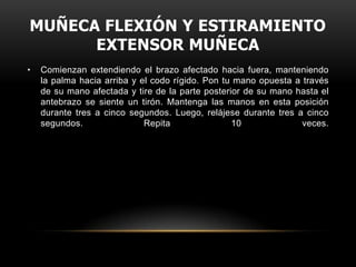 MUÑECA FLEXIÓN Y ESTIRAMIENTO
      EXTENSOR MUÑECA
•   Comienzan extendiendo el brazo afectado hacia fuera, manteniendo
    la palma hacia arriba y el codo rígido. Pon tu mano opuesta a través
    de su mano afectada y tire de la parte posterior de su mano hasta el
    antebrazo se siente un tirón. Mantenga las manos en esta posición
    durante tres a cinco segundos. Luego, relájese durante tres a cinco
    segundos.                Repita               10              veces.
 