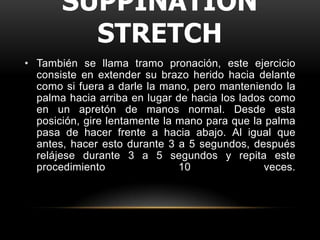 SUPPINATION
         STRETCH
• También se llama tramo pronación, este ejercicio
  consiste en extender su brazo herido hacia delante
  como si fuera a darle la mano, pero manteniendo la
  palma hacia arriba en lugar de hacia los lados como
  en un apretón de manos normal. Desde esta
  posición, gire lentamente la mano para que la palma
  pasa de hacer frente a hacia abajo. Al igual que
  antes, hacer esto durante 3 a 5 segundos, después
  relájese durante 3 a 5 segundos y repita este
  procedimiento                10               veces.
 