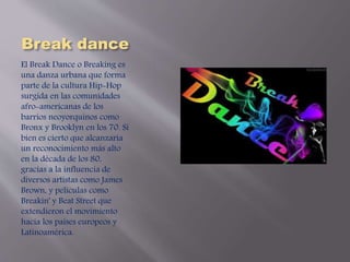 Break dance 
El Break Dance o Breaking es 
una danza urbana que forma 
parte de la cultura Hip-Hop 
surgida en las comunidades 
afro-americanas de los 
barrios neoyorquinos como 
Bronx y Brooklyn en los 70. Si 
bien es cierto que alcanzaría 
un reconocimiento más alto 
en la década de los 80, 
gracias a la influencia de 
diversos artistas como James 
Brown, y películas como 
Breakin' y Beat Street que 
extendieron el movimiento 
hacia los países europeos y 
Latinoamérica. 
 