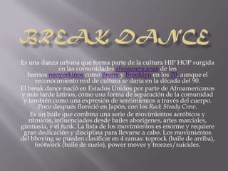 Es una danza urbana que forma parte de la cultura HIP HOP surgida
               en las comunidades afroamericanas de los
   barrios neoyorkinos como Bronx y Brooklyn en los 70. aunque el
      reconocimiento real de cultura se daría en la década del 90.
El break dance nació en Estados Unidos por parte de Afroamericanos
y más tarde latinos, como una forma de separación de la comunidad
 y también como una expresión de sentimientos a través del cuerpo.
       Poco después floreció en Japón, con los Rock Steady Crew.
    Es un baile que combina una serie de movimientos aeróbicos y
   rítmicos, influenciados desde bailes aborígenes, artes marciales,
gimnasia, y el funk. La lista de los movimientos es enorme y requiere
 gran dedicación y disciplina para llevarse a cabo. Los movimientos
del bboying se pueden clasificar en 4 ramas: toprock (baile de arriba),
      footwork (baile de suelo), power moves y freezes/suicides.
 