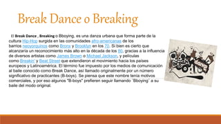 Break Dance o Breaking
El Break Dance , Breaking o Bboying, es una danza urbana que forma parte de la
cultura Hip-Hop surgida en las comunidades afro-americanas de los
barrios neoyorquinos como Bronx y Brooklyn en los 70. Si bien es cierto que
alcanzaría un reconocimiento más alto en la década de los 80, gracias a la influencia
de diversos artistas como James Brown o Michael Jackson, y películas
como Breakin' y Beat Street que extendieron el movimiento hacia los países
europeos y Latinoamérica. El término fue impuesto por los medios de comunicación
al baile conocido como Break Dance, así llamado originalmente por un número
significativo de practicantes (B-boys). Se piensa que este nombre tenía motivos
comerciales, y por eso algunos "B-boys" prefieren seguir llamando ¨Bboying¨ a su
baile del modo original.
 
