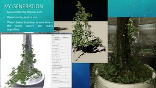IVY GENERATION
? IvyGenerator by Thomas Luft.
? Open source, easy to use.
? Wasnt baked to planes to save time C
the scene wasnt too heavy
regardless.
 