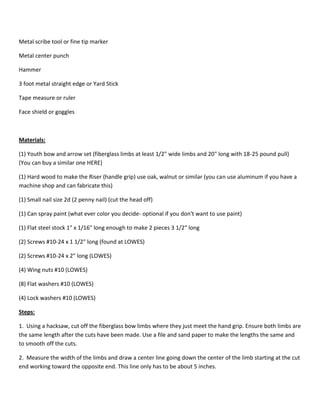 Metal scribe tool or fine tip marker 
Metal center punch 
Hammer 
3 foot metal straight edge or Yard Stick 
Tape measure or ruler 
Face shield or goggles 
Materials: 
(1) Youth bow and arrow set (fiberglass limbs at least 1/2" wide limbs and 20" long with 18-25 pound pull) 
(You can buy a similar one HERE) 
(1) Hard wood to make the Riser (handle grip) use oak, walnut or similar (you can use aluminum if you have a 
machine shop and can fabricate this) 
(1) Small nail size 2d (2 penny nail) (cut the head off) 
(1) Can spray paint (what ever color you decide- optional if you don't want to use paint) 
(1) Flat steel stock 1" x 1/16" long enough to make 2 pieces 3 1/2" long 
(2) Screws #10-24 x 1 1/2" long (found at LOWES) 
(2) Screws #10-24 x 2" long (LOWES) 
(4) Wing nuts #10 (LOWES) 
(8) Flat washers #10 (LOWES) 
(4) Lock washers #10 (LOWES) 
Steps: 
1. Using a hacksaw, cut off the fiberglass bow limbs where they just meet the hand grip. Ensure both limbs are 
the same length after the cuts have been made. Use a file and sand paper to make the lengths the same and 
to smooth off the cuts. 
2. Measure the width of the limbs and draw a center line going down the center of the limb starting at the cut 
end working toward the opposite end. This line only has to be about 5 inches. 
 
