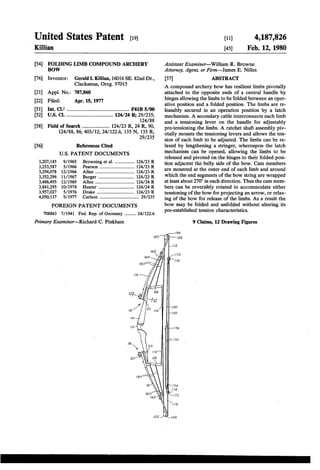 United States Patent [191 
Killian 
[11] 4,187,826 
[45] Feb. 12, 1980 
[54] FOLDING LIMB COMPOUND ARCHERY 
BOW 
[76] Inventor: Gerald I. Killian, 16016 SE. 82nd Dr., 
Clackamas, Oreg. 97015 
[21] Appl. No.: 787,860 
[22] Filed: Apr. 15, 1977 
[51] Int. Cl.2 . . . . . . . . . . . . . . . . . . .. F41B 5/00 
[52] US. Cl. .................................. .. 124/24 R; 29/235; 
124/88 
[58] Field of Search ................ .. 124/23 R, 24 R, 90, 
124/88, 86; 403/12; 24/1226, 135 N, 135 R; 
29/235 
[56] References Cited 
U.S. PATENT DOCUMENTS 
3,207,145 9/ 1965 Browning et al. ............... .. 124/23 R 
3,253,587 ' 5/ 1966 Pearson .................... .. 124/23 R 
3,294,078 12/ 1966 Allen .... .. 124/23 R 
3,352,296 11/1967 Burger .. .... .. 124/23 R 
3,486,495 12/ 1969 Allen 124/ 24 R 
3,841,295 10/1974 Hunter .. .. 124/24 R 
3,957,027 5/1976 Drake .... .. 124/23 R 
4,050,137 9/ 1977 Carlson ................................ .. 29/235 
FOREIGN PATENT DOCUMENTS 
708863 7/ 1941 Fed. Rep. of Germany ........ .. 24/ 122.6 
Primary Examiner—Richard C. Pinkham 
Assistant Examiner—William R. Browne 
Attorney, Agent, or Firm—James E. Nilles 
[57] ABSTRACT 
A compound archery bow has resilient limbs pivotally 
attached to the opposite ends of a central handle by 
hinges allowing the limbs to be folded between an oper 
ative position and a folded position. The limbs are re 
leasably secured in an operation position by a latch 
mechanism. A secondary cable interconnects each limb 
and a tensioning lever on the handle for adjustably 
pre-tensioning the limbs. A ratchet shaft assembly piv 
otally mounts the tensioning levers and allows the ten 
sion of each limb to be adjusted. The limbs can be re 
laxed by lengthening a stringer, whereupon the latch 
mechanism can be opened, allowing the limbs to be 
released and pivoted on the hinges to their folded posi 
tion adjacent the belly side of the bow. Cam members 
are mounted at the outer end of each limb and around 
which the end segments of the bow string are wrapped 
at least about 270° in each direction. Thus the cam mem 
bers can be reversibly rotated to accommodate either 
tensioning of the bow for projecting an arrow, or relax 
ing of the bow for release of the limbs. As a result the 
bow may be folded and unfolded without altering its 
pre-established tension characteristics. 
9 Claims, 12 Drawing Figures 
 