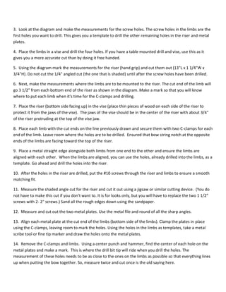 3. Look at the diagram and make the measurements for the screw holes. The screw holes in the limbs are the 
first holes you want to drill. This gives you a template to drill the other remaining holes in the riser and metal 
plates. 
4. Place the limbs in a vise and drill the four holes. If you have a table mounted drill and vise, use this as it 
gives you a more accurate cut than by doing it free handed. 
5. Using the diagram mark the measurements for the riser (hand grip) and cut them out (13"L x 1 1/4"W x 
3/4"H). Do not cut the 1/4" angled cut (the one that is shaded) until after the screw holes have been drilled. 
6. Next, make the measurements where the limbs are to be mounted to the riser. The cut end of the limb will 
go 3 1/2" from each bottom end of the riser as shown in the diagram. Make a mark so that you will know 
where to put each limb when it's time for the C-clamps and drilling. 
7. Place the riser (bottom side facing up) in the vise (place thin pieces of wood on each side of the riser to 
protect it from the jaws of the vise). The jaws of the vise should be in the center of the riser with about 3/4" 
of the riser protruding at the top of the vise jaw. 
8. Place each limb with the cut ends on the line previously drawn and secure them with two C-clamps for each 
end of the limb. Leave room where the holes are to be drilled. Ensured that bow string notch at the opposite 
ends of the limbs are facing toward the top of the riser. 
9. Place a metal straight edge alongside both limbs from one end to the other and ensure the limbs are 
aligned with each other. When the limbs are aligned, you can use the holes, already drilled into the limbs, as a 
template. Go ahead and drill the holes into the riser. 
10. After the holes in the riser are drilled, put the #10 screws through the riser and limbs to ensure a smooth 
matching fit. 
11. Measure the shaded angle cut for the riser and cut it out using a jigsaw or similar cutting device. (You do 
not have to make this cut if you don't want to. It is for looks only, but you will have to replace the two 1 1/2" 
screws with 2- 2" screws.) Sand all the rough edges down using the sandpaper. 
12. Measure and cut out the two metal plates. Use the metal file and round of all the sharp angles. 
13. Align each metal plate at the cut end of the limbs (bottom side of the limbs). Clamp the plates in place 
using the C-clamps, leaving room to mark the holes. Using the holes in the limbs as templates, take a metal 
scribe tool or fine tip marker and draw the holes onto the metal plates. 
14. Remove the C-clamps and limbs. Using a center punch and hammer, find the center of each hole on the 
metal plates and make a mark. This is where the drill bit tip will ride when you drill the holes. The 
measurement of these holes needs to be as close to the ones on the limbs as possible so that everything lines 
up when putting the bow together. So, measure twice and cut once is the old saying here. 
 