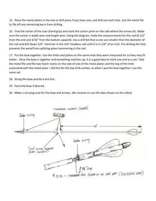 15. Place the metal plates in the vise or drill press if you have one, and drill out each hole. Use the metal file 
to file off any remaining burrs from drilling. 
16. Find the center of the riser (hand grip) and mark the center point on the side where the arrow sits. Make 
sure the center is width wise and length wise. Using the diagram, make the measurements for the nail (6 1/2" 
from the end and 3/16" from the bottom upward). Use a drill bit that is one size smaller than the diameter of 
the nail and drill down 1/4". Hammer in the 3/4" headless nail until it is in 1/4" of an inch. Pre-drilling the hole 
prevents the wood from splitting when hammering in the nail. 
17. Put the bow together. Use the limbs and plates on the same ends they were measured for as they may fit 
better. Once the bow is together and everything matches up, it is a good idea to mark one end as a set. Take 
the metal file and file two hatch marks on the side of one of the metal plates and the top of the limb 
associated with the metal plate. I did this for the top limb combo, so when I put the bow together I use the 
same set. 
18. String the bow and do a test fire. 
19. Paint the bow if desired. 
20. Make a carrying case for the bow and arrows. (Be creative or use the idea shown on the video) 
 