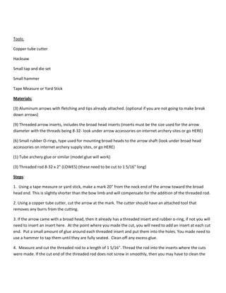 Tools: 
Copper tube cutter 
Hacksaw 
Small tap and die set 
Small hammer 
Tape Measure or Yard Stick 
Materials: 
(3) Aluminum arrows with fletching and tips already attached. (optional if you are not going to make break 
down arrows) 
(9) Threaded arrow inserts, includes the broad head inserts (inserts must be the size used for the arrow 
diameter with the threads being 8-32- look under arrow accessories on internet archery sites or go HERE) 
(6) Small rubber O-rings, type used for mounting broad heads to the arrow shaft (look under broad head 
accessories on internet archery supply sites, or go HERE) 
(1) Tube archery glue or similar (model glue will work) 
(3) Threaded rod 8-32 x 2" (LOWES) (these need to be cut to 1 5/16" long) 
Steps: 
1. Using a tape measure or yard stick, make a mark 20" from the nock end of the arrow toward the broad 
head end. This is slightly shorter than the bow limb and will compensate for the addition of the threaded rod. 
2. Using a copper tube cutter, cut the arrow at the mark. The cutter should have an attached tool that 
removes any burrs from the cutting. 
3. If the arrow came with a broad head, then it already has a threaded insert and rubber o-ring, if not you will 
need to insert an insert here. At the point where you made the cut, you will need to add an insert at each cut 
end. Put a small amount of glue around each threaded insert and put them into the holes. You made need to 
use a hammer to tap them until they are fully seated. Clean off any excess glue. 
4. Measure and cut the threaded rod to a length of 1 5/16". Thread the rod into the inserts where the cuts 
were made. If the cut end of the threaded rod does not screw in smoothly, then you may have to clean the 
 