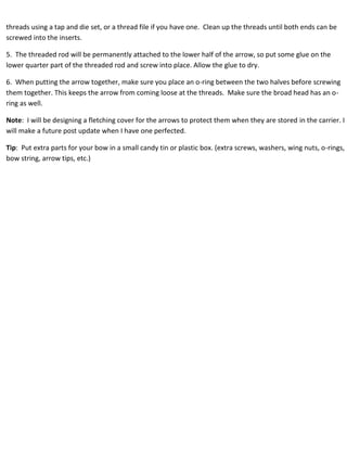 threads using a tap and die set, or a thread file if you have one. Clean up the threads until both ends can be 
screwed into the inserts. 
5. The threaded rod will be permanently attached to the lower half of the arrow, so put some glue on the 
lower quarter part of the threaded rod and screw into place. Allow the glue to dry. 
6. When putting the arrow together, make sure you place an o-ring between the two halves before screwing 
them together. This keeps the arrow from coming loose at the threads. Make sure the broad head has an o-ring 
as well. 
Note: I will be designing a fletching cover for the arrows to protect them when they are stored in the carrier. I 
will make a future post update when I have one perfected. 
Tip: Put extra parts for your bow in a small candy tin or plastic box. (extra screws, washers, wing nuts, o-rings, 
bow string, arrow tips, etc.) 
 