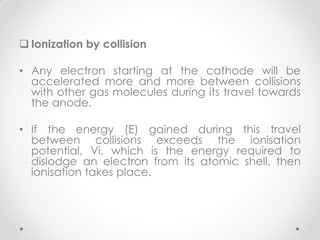  Ionization by collision
• Any electron starting at the cathode will be
accelerated more and more between collisions
with other gas molecules during its travel towards
the anode.
• If the energy (E) gained during this travel
between collisions exceeds the ionisation
potential, Vi, which is the energy required to
dislodge an electron from its atomic shell, then
ionisation takes place.
 