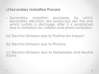 Secondary Ionization Process
• Secondary ionisation processes by which
secondary electrons are produced are the one
which sustain a discharge after it is established
due to ionisation by collision and photo-ionization.
(a) Electron Emission due to Positive Ion Impact
(b) Electron Emission due to Photons
(c) Electron Emission due to Metastable and Neutral
Atoms
 