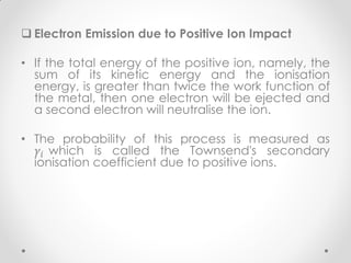  Electron Emission due to Positive Ion Impact
• If the total energy of the positive ion, namely, the
sum of its kinetic energy and the ionisation
energy, is greater than twice the work function of
the metal, then one electron will be ejected and
a second electron will neutralise the ion.
• The probability of this process is measured as
𝛾𝑖 which is called the Townsend's secondary
ionisation coefficient due to positive ions.
 