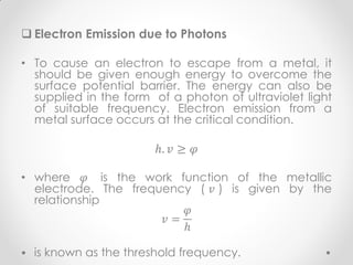  Electron Emission due to Photons
• To cause an electron to escape from a metal, it
should be given enough energy to overcome the
surface potential barrier. The energy can also be
supplied in the form of a photon of ultraviolet light
of suitable frequency. Electron emission from a
metal surface occurs at the critical condition.
ℎ. 𝑣 ≥ 𝜑
• where 𝜑 is the work function of the metallic
electrode. The frequency ( 𝑣 ) is given by the
relationship
𝑣 =
𝜑
ℎ
is known as the threshold frequency.
 