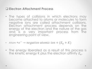  Electron Attachment Process
• The types of collisions in which electrons may
become attached to atoms or molecules to form
negative ions are called attachment collisions.
Electron attachment process depends on the
energy of the electron and the nature of the gas
and is a very important process from the
engineering point of view.
• Atom +𝑒− → 𝑛𝑒𝑔𝑎𝑡𝑖𝑣𝑒 𝑎𝑡𝑜𝑚𝑖𝑐 𝑖𝑜𝑛 + (𝐸 𝑎 + 𝐾)
• The energy liberated as a result of this process is
the kinetic energy K plus the electron affinity 𝐸 𝑎.
 