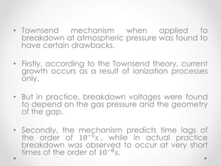 • Townsend mechanism when applied to
breakdown at atmospheric pressure was found to
have certain drawbacks.
• Firstly, according to the Townsend theory, current
growth occurs as a result of ionization processes
only.
• But in practice, breakdown voltages were found
to depend on the gas pressure and the geometry
of the gap.
• Secondly, the mechanism predicts time lags of
the order of 10−5
𝑠 , while in actual practice
breakdown was observed to occur at very short
times of the order of 10−8
𝑠.
 